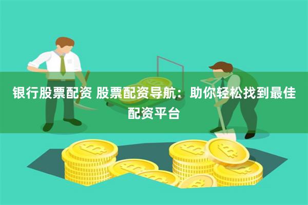 银行股票配资 股票配资导航：助你轻松找到最佳配资平台
