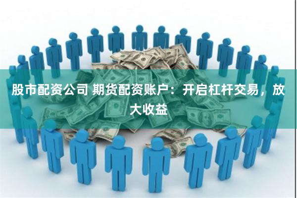 股市配资公司 期货配资账户：开启杠杆交易，放大收益