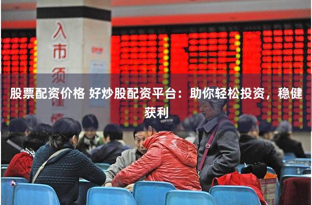 股票配资价格 好炒股配资平台：助你轻松投资，稳健获利