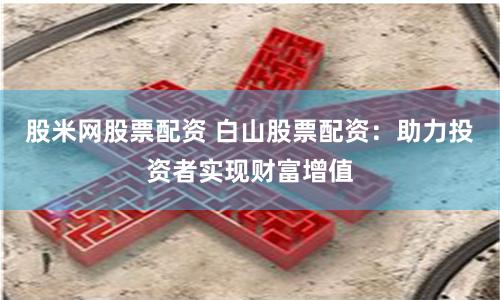股米网股票配资 白山股票配资：助力投资者实现财富增值