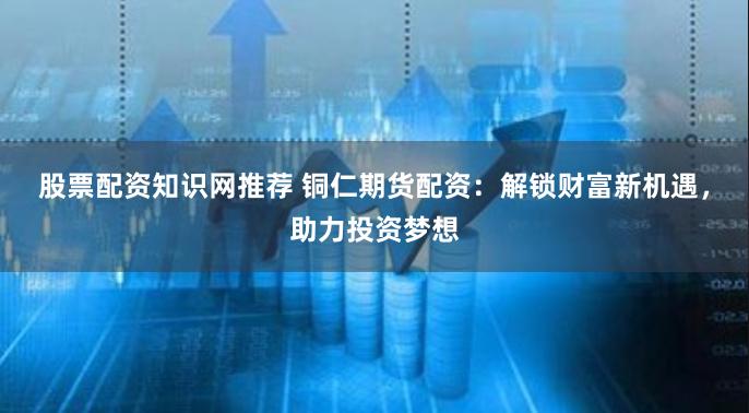 股票配资知识网推荐 铜仁期货配资：解锁财富新机遇，助力投资梦想