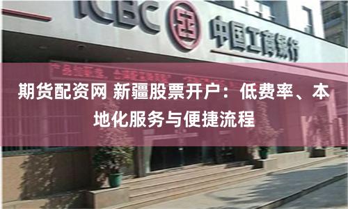 期货配资网 新疆股票开户：低费率、本地化服务与便捷流程