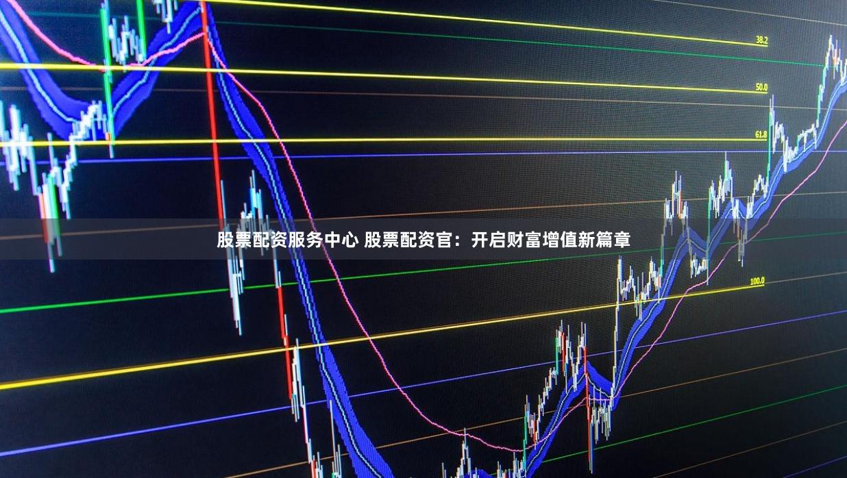 股票配资服务中心 股票配资官：开启财富增值新篇章