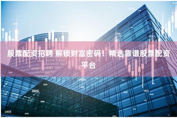 股票配资招聘 解锁财富密码！精选靠谱股票配资平台