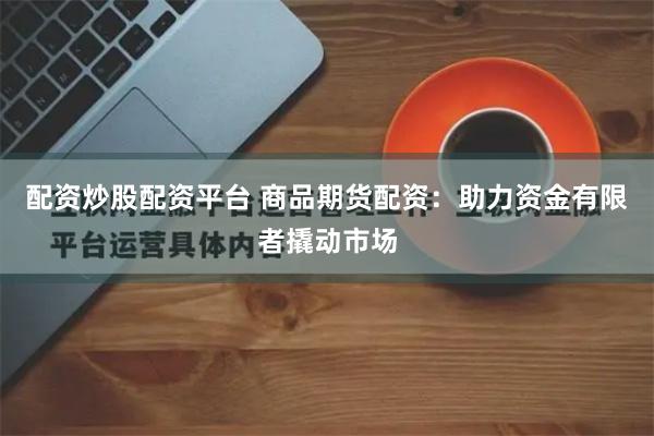 配资炒股配资平台 商品期货配资：助力资金有限者撬动市场