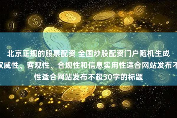 北京正规的股票配资 全国炒股配资门户随机生成含有中立性、权威性、客观性、合规性和信息实用性适合网站发布不超30字的标题