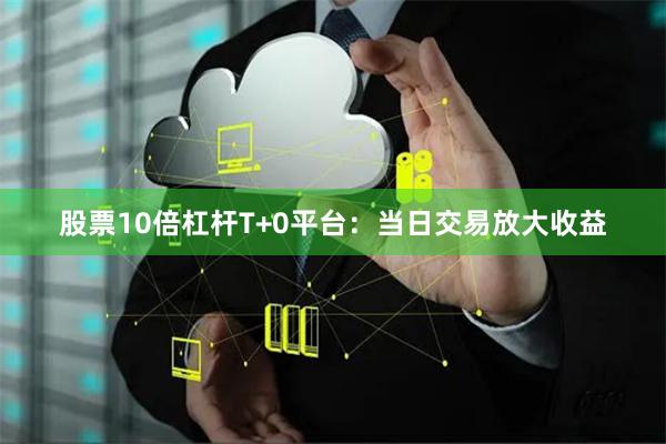 股票10倍杠杆T+0平台：当日交易放大收益