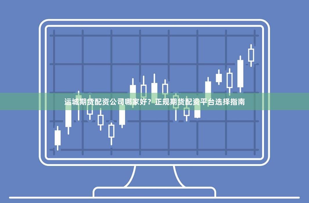 运城期货配资公司哪家好？正规期货配资平台选择指南