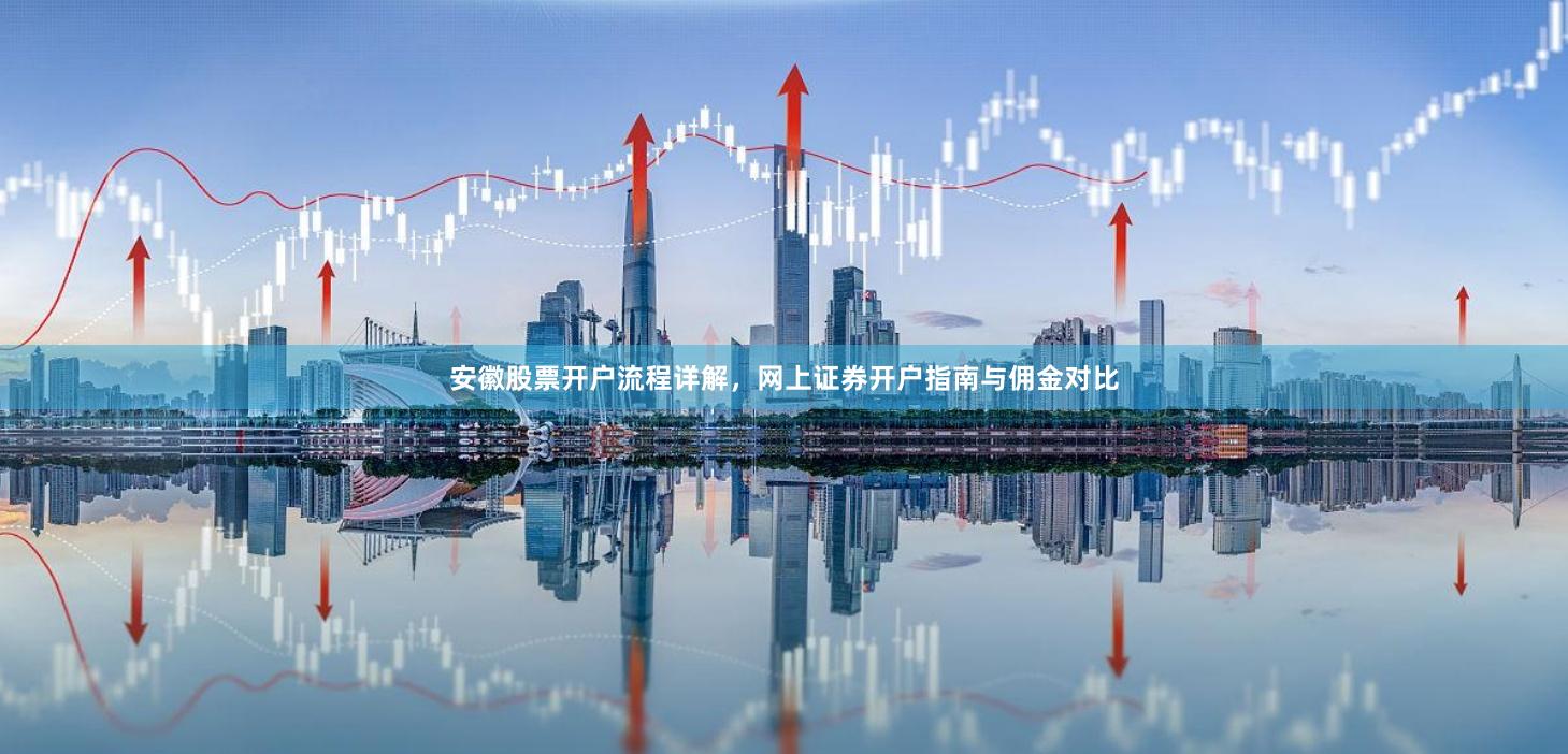 安徽股票开户流程详解，网上证券开户指南与佣金对比