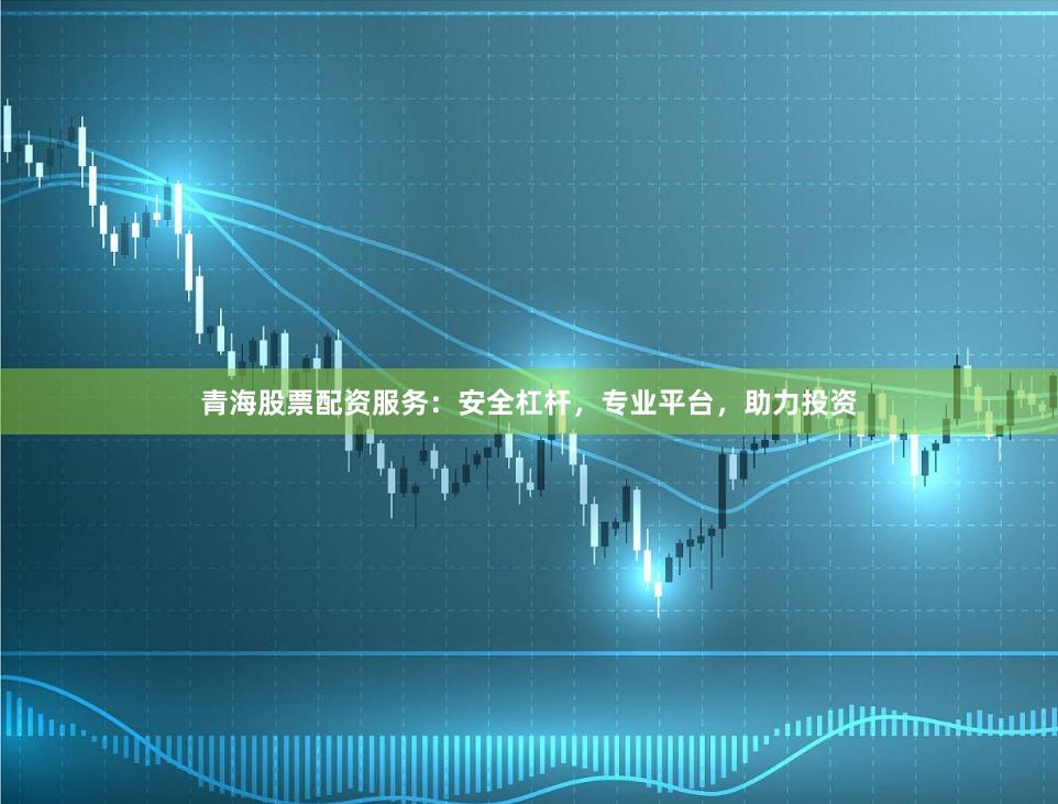 青海股票配资服务：安全杠杆，专业平台，助力投资